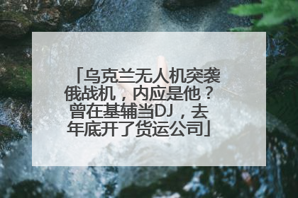 乌克兰无人机突袭俄战机，内应是他？曾在基辅当DJ，去年底开了货运公司